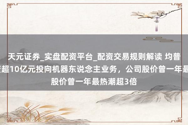 天元证券_实盘配资平台_配资交易规则解读 均普智能拟募资超10亿元投向机器东说念主业务，公司股价曾一年最热潮超3倍