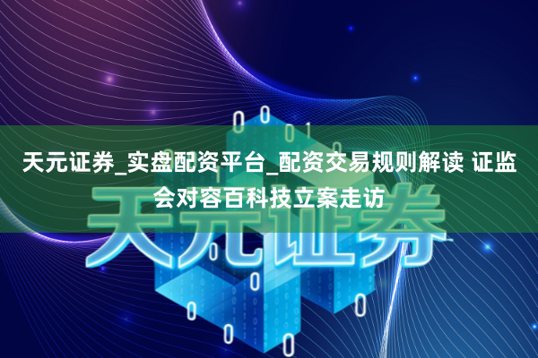天元证券_实盘配资平台_配资交易规则解读 证监会对容百科技立案走访