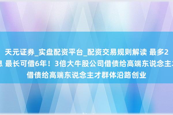 天元证券_实盘配资平台_配资交易规则解读 最多2000万元 零利息 最长可借6年！3倍大牛股公司借债给高端东说念主才群体沿路创业
