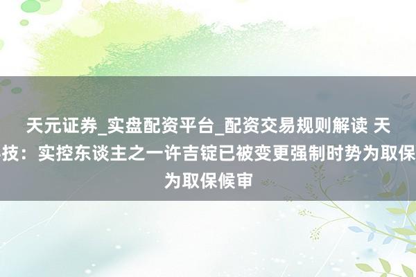 天元证券_实盘配资平台_配资交易规则解读 天铁科技：实控东谈主之一许吉锭已被变更强制时势为取保候审