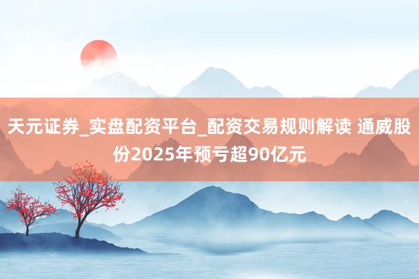 天元证券_实盘配资平台_配资交易规则解读 通威股份2025年预亏超90亿元