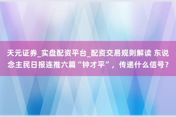 天元证券_实盘配资平台_配资交易规则解读 东说念主民日报连推六篇“钟才平”，传递什么信号？