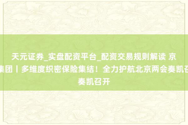 天元证券_实盘配资平台_配资交易规则解读 京能集团丨多维度织密保险集结！全力护航北京两会奏凯召开
