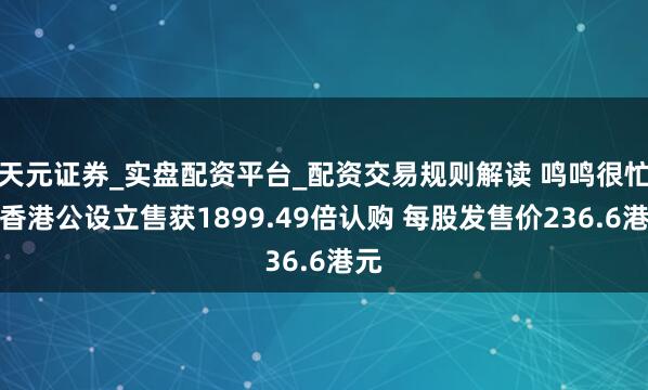 天元证券_实盘配资平台_配资交易规则解读 鸣鸣很忙：香港公设立售获1899.49倍认购 每股发售价236.6港元