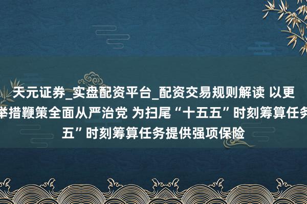 天元证券_实盘配资平台_配资交易规则解读 以更高圭臬、更实举措鞭策全面从严治党 为扫尾“十五五”时刻筹算任务提供强项保险