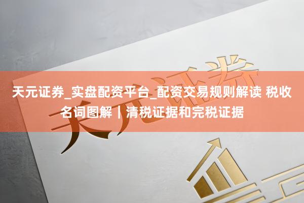 天元证券_实盘配资平台_配资交易规则解读 税收名词图解｜清税证据和完税证据