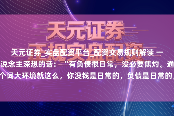 天元证券_实盘配资平台_配资交易规则解读 一位闻明经济学巨匠令东说念主深想的话： “有负债很日常，没必要焦灼。通盘这个词大环境就这么，你没钱是日常的，负债是日常的，甚而黑户失信，它都是日常的。