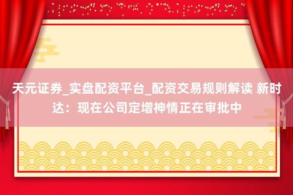 天元证券_实盘配资平台_配资交易规则解读 新时达：现在公司定增神情正在审批中