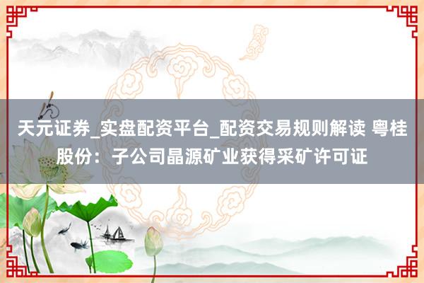 天元证券_实盘配资平台_配资交易规则解读 粤桂股份：子公司晶源矿业获得采矿许可证