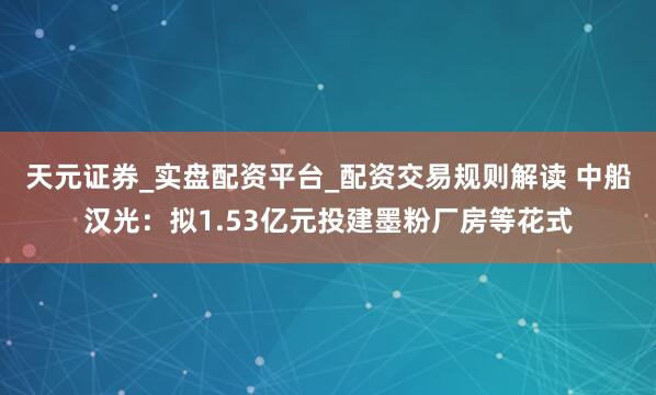 天元证券_实盘配资平台_配资交易规则解读 中船汉光：拟1.53亿元投建墨粉厂房等花式