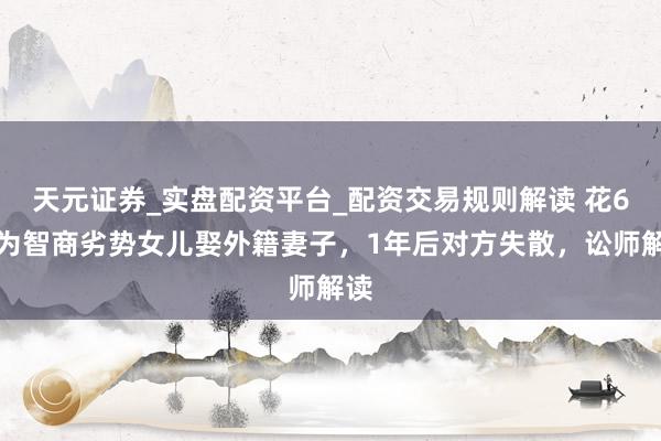 天元证券_实盘配资平台_配资交易规则解读 花6万为智商劣势女儿娶外籍妻子，1年后对方失散，讼师解读