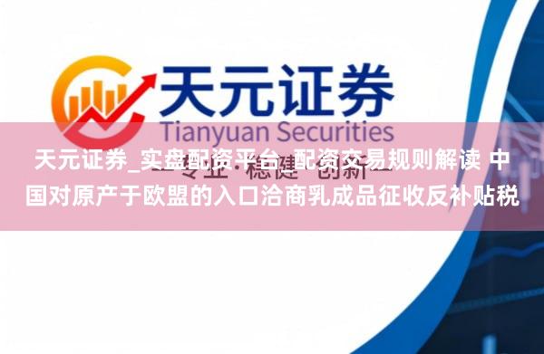 天元证券_实盘配资平台_配资交易规则解读 中国对原产于欧盟的入口洽商乳成品征收反补贴税