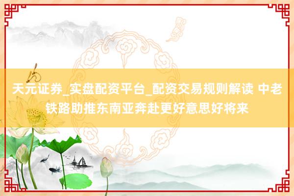 天元证券_实盘配资平台_配资交易规则解读 中老铁路助推东南亚奔赴更好意思好将来