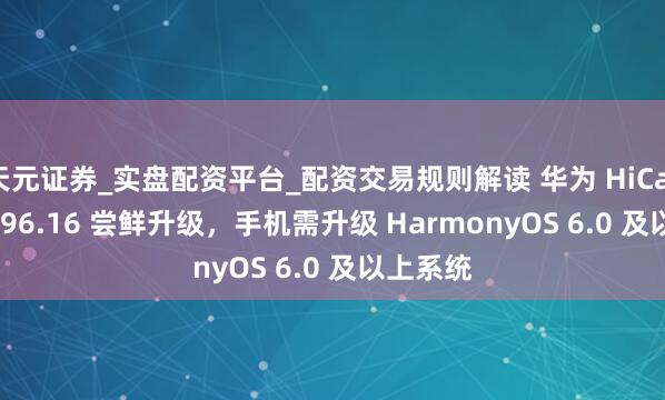 天元证券_实盘配资平台_配资交易规则解读 华为 HiCar 获 6.0.96.16 尝鲜升级，手机需升级 HarmonyOS 6.0 及以上系统