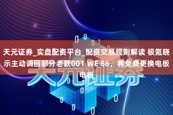 天元证券_实盘配资平台_配资交易规则解读 极氪晓示主动调回部分老款001 WE 86，将免费更换电板