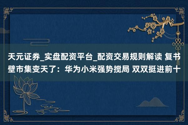 天元证券_实盘配资平台_配资交易规则解读 复书壁市集变天了：华为小米强势搅局 双双挺进前十